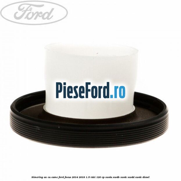 Simering ax cu came Ford Focus 2014-2018 1.5 TDCi 120 cp Simering ax cu came Ford Focus 2014-2018 1.5 TDCi 120 cp XWDA, XWDB, XWDC, XWDD, XWDE diesel