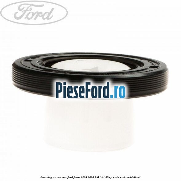Simering ax cu came Ford Focus 2014-2018 1.5 TDCi 95 cp XXDA, XXDC, XXDD diesel