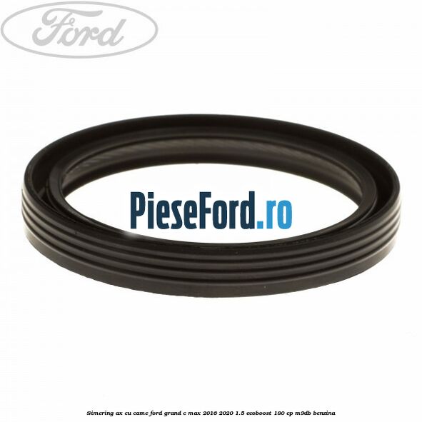 Simering ax cu came Ford Grand C-Max 2016-2020 1.5 EcoBoost 180 cp Simering ax cu came Ford Grand C-Max 2016-2020 1.5 EcoBoost 180 cp M9DB benzina