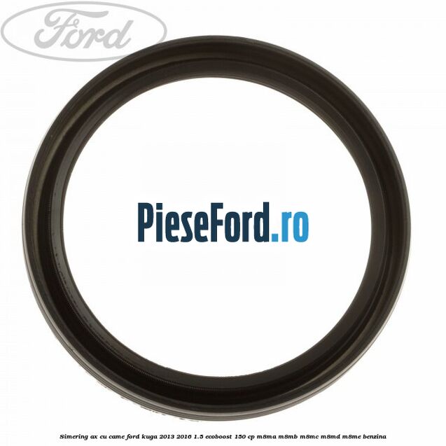 Simering ax cu came Ford Kuga 2013-2016 1.5 EcoBoost 150 cp Simering ax cu came Ford Kuga 2013-2016 1.5 EcoBoost 150 cp M8MA, M8MB, M8MC, M8MD, M8ME benzina