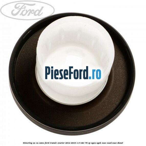Simering ax cu came Ford Transit Courier 2014-2018 1.5 TDCi 75 cp UGCA, UGCB, XUCC, XUCD, XUCE diesel