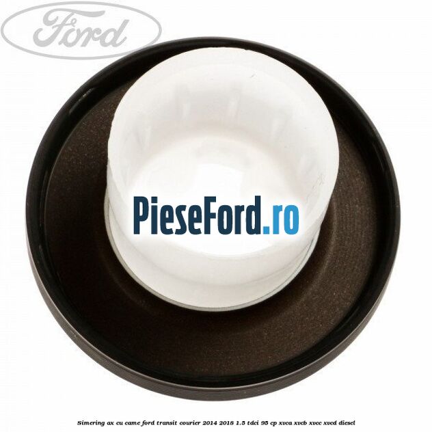 Simering ax cu came Ford Transit Courier 2014-2018 1.5 TDCi 95 cp XVCA, XVCB, XVCC, XVCD diesel