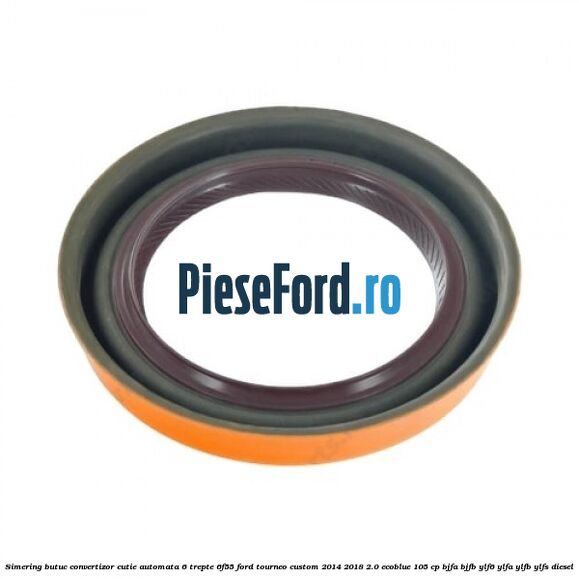 Simering butuc convertizor cutie automata 6 trepte 6F55 Ford Tourneo Custom 2014-2018 2.0 EcoBlue 105 cp BJFA, BJFB, YLF6, YLFA, YLFB, YLFS diesel