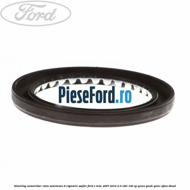 Simering convertizor cutie automata 6 rapoarte AWF21 Ford S-Max 2007-2014 2.0 TDCi 140 cp QXWA, QXWB, QXWC, UFWA diesel
