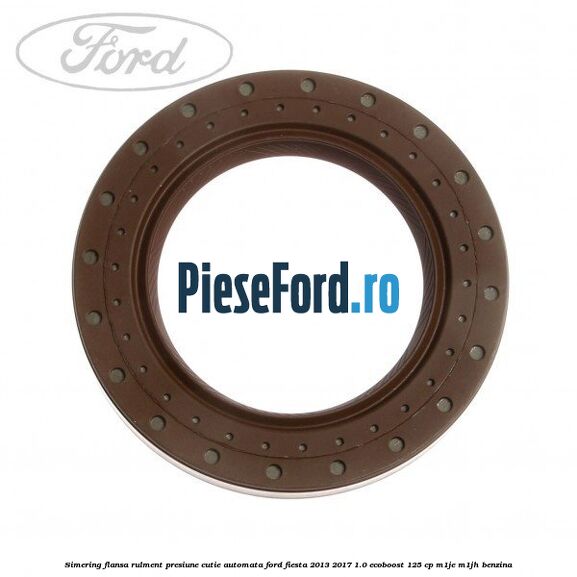 Simering flansa rulment presiune cutie automata Ford Fiesta 2013-2017 1.0 EcoBoost 125 cp Simering flansa rulment presiune cutie automata Ford Fiesta 2013-2017 1.0 EcoBoost 125 cp M1JE, M1JH benzina