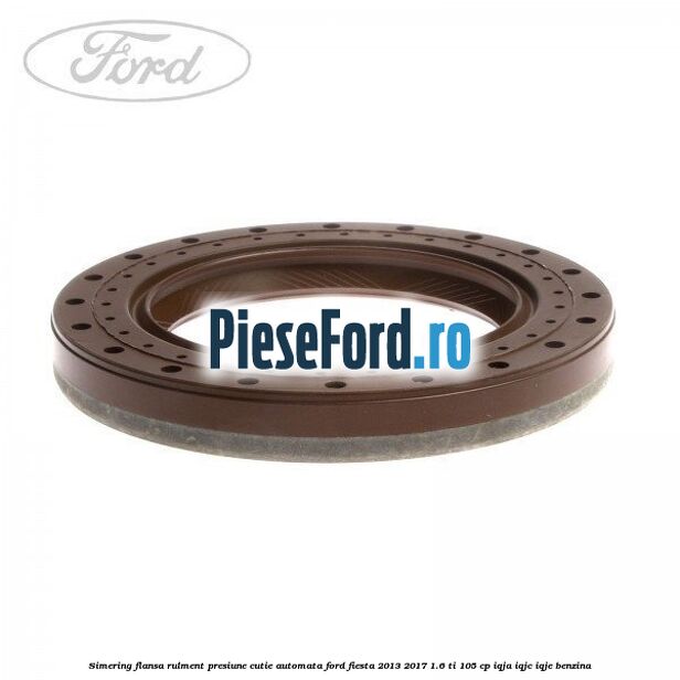Simering flansa rulment presiune cutie automata Ford Fiesta 2013-2017 1.6 Ti 105 cp IQJA, IQJC, IQJE benzina