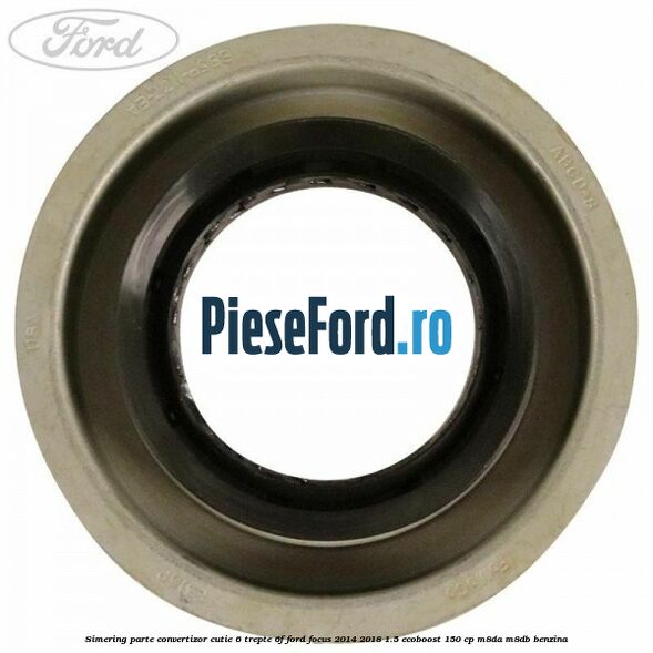 Simering parte convertizor cutie 6 trepte 6F Ford Focus 2014-2018 1.5 EcoBoost 150 cp Simering parte convertizor cutie 6 trepte 6F Ford Focus 2014-2018 1.5 EcoBoost 150 cp M8DA, M8DB benzina