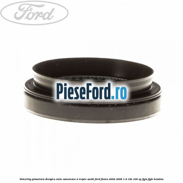 Simering planetara dreapta cutie automata 4 trepte AW80 Ford Fiesta 2002-2005 1.6 16V 100 cp Simering planetara dreapta cutie automata 4 trepte AW80 Ford Fiesta 2002-2005 1.6 16V 100 cp FYJA, FYJB benzina