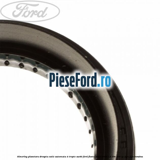 Simering planetara dreapta cutie automata 4 trepte AW80 Ford Fiesta 2002-2005 1.6 16V 100 cp Simering planetara dreapta cutie automata 4 trepte AW80 Ford Fiesta 2002-2005 1.6 16V 100 cp FYJA, FYJB benzina