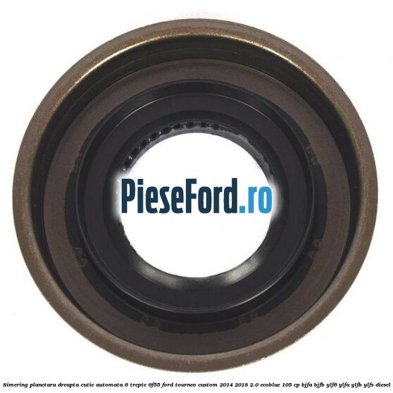 Simering planetara dreapta cutie automata 6 trepte 6F55 Ford Tourneo Custom 2014-2018 2.0 EcoBlue 105 cp BJFA, BJFB, YLF6, YLFA, YLFB, YLFS diesel