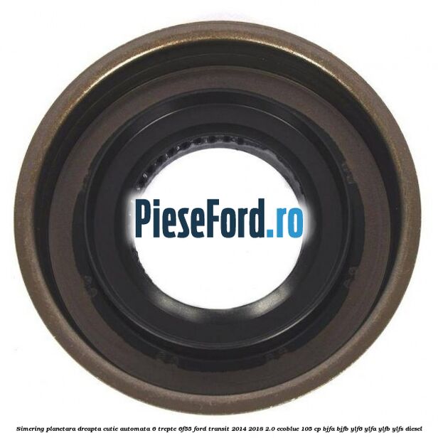 Simering planetara dreapta cutie automata 6 trepte 6F55 Ford Transit 2014-2018 2.0 EcoBlue 105 cp BJFA, BJFB, YLF6, YLFA, YLFB, YLFS diesel