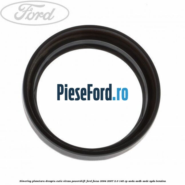 Simering planetara dreapta cutie viteza PowerShift Ford Focus 2004-2007 2.0 145 cp AODA, AODB, AODE, SYDA benzina