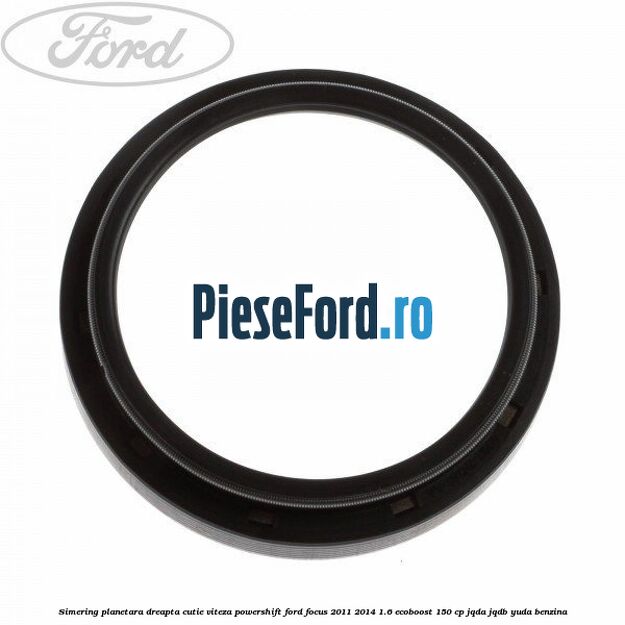 Simering planetara dreapta cutie viteza PowerShift Ford Focus 2011-2014 1.6 EcoBoost 150 cp JQDA, JQDB, YUDA benzina