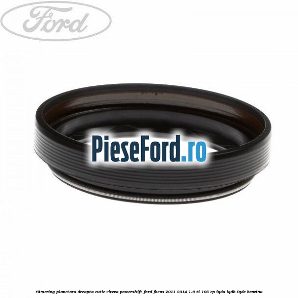 Simering planetara dreapta cutie viteza PowerShift Ford Focus 2011-2014 1.6 Ti 105 cp IQDA, IQDB, IQDC benzina