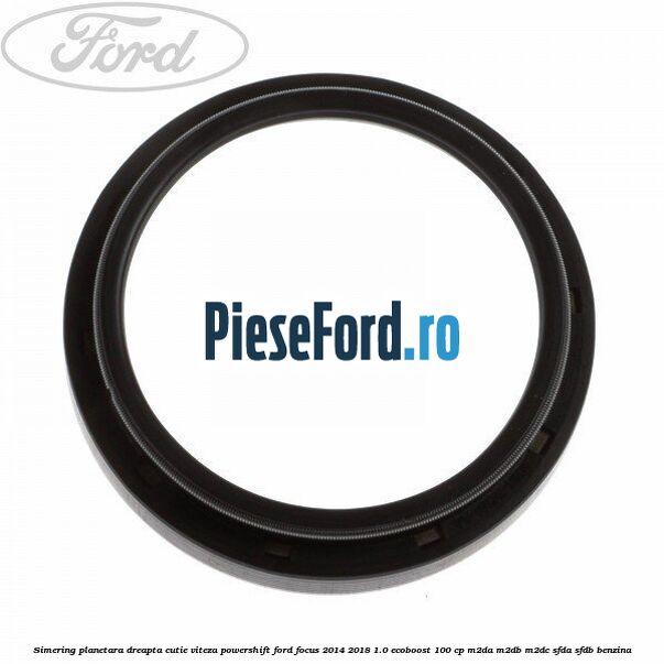 Simering planetara dreapta cutie viteza PowerShift Ford Focus 2014-2018 1.0 EcoBoost 100 cp M2DA, M2DB, M2DC, SFDA, SFDB benzina