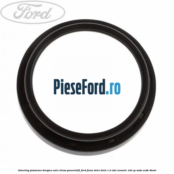 Simering planetara dreapta cutie viteza PowerShift Ford Focus 2014-2018 1.5 TDCi ECOnetic 105 cp Simering planetara dreapta cutie viteza PowerShift Ford Focus 2014-2018 1.5 TDCi ECOnetic 105 cp AEDA, XXDB diesel