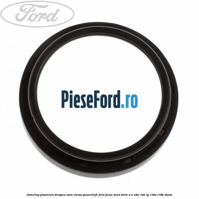 Simering planetara dreapta cutie viteza PowerShift Ford Focus 2014-2018 2.0 TDCi 150 cp T7DA, T7DB diesel