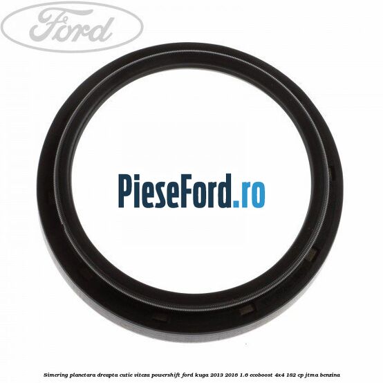 Simering planetara dreapta cutie viteza PowerShift Ford Kuga 2013-2016 1.6 EcoBoost 4x4 182 cp JTMA benzina