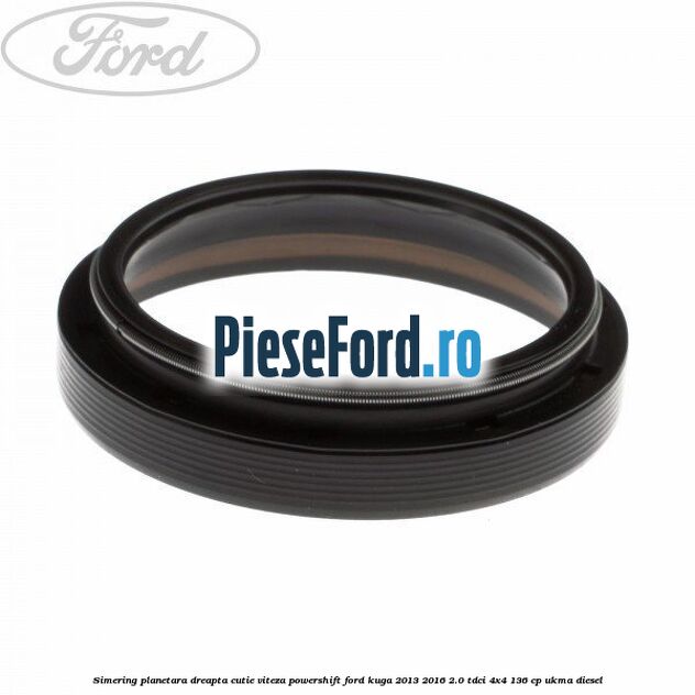 Simering planetara dreapta cutie viteza PowerShift Ford Kuga 2013-2016 2.0 TDCi 4x4 136 cp Simering planetara dreapta cutie viteza PowerShift Ford Kuga 2013-2016 2.0 TDCi 4x4 136 cp UKMA diesel