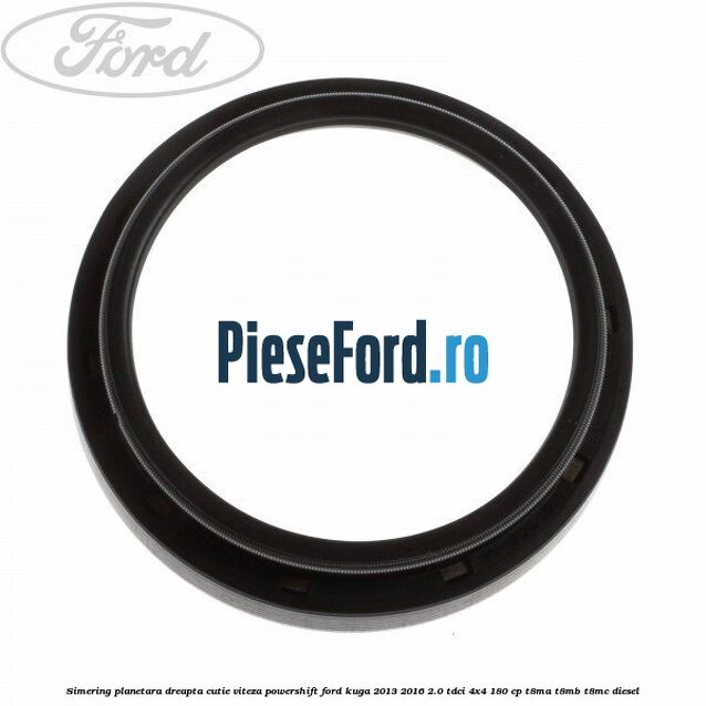 Simering planetara dreapta cutie viteza PowerShift Ford Kuga 2013-2016 2.0 TDCi 4x4 180 cp T8MA, T8MB, T8MC diesel