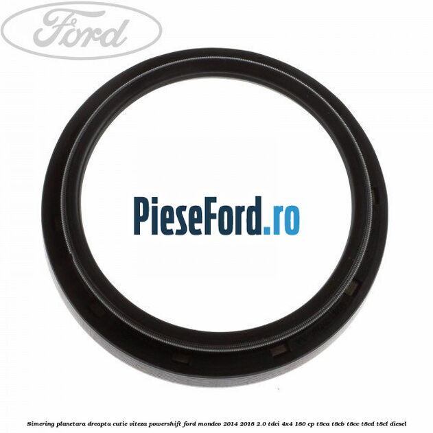 Simering planetara dreapta cutie viteza PowerShift Ford Mondeo 2014-2018 2.0 TDCi 4x4 180 cp T8CA, T8CB, T8CC, T8CD, T8CL diesel