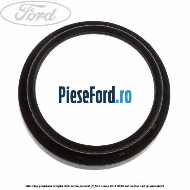 Simering planetara dreapta cutie viteza PowerShift Ford S-Max 2015-2023 2.0 EcoBlue 120 cp YNCA diesel