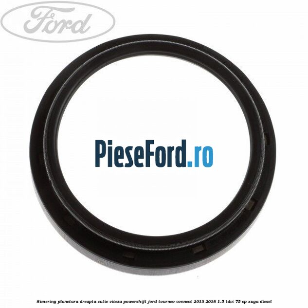 Simering planetara dreapta cutie viteza PowerShift Ford Tourneo Connect 2013-2018 1.5 TDCi 75 cp Simering planetara dreapta cutie viteza PowerShift Ford Tourneo Connect 2013-2018 1.5 TDCi 75 cp XUGA diesel