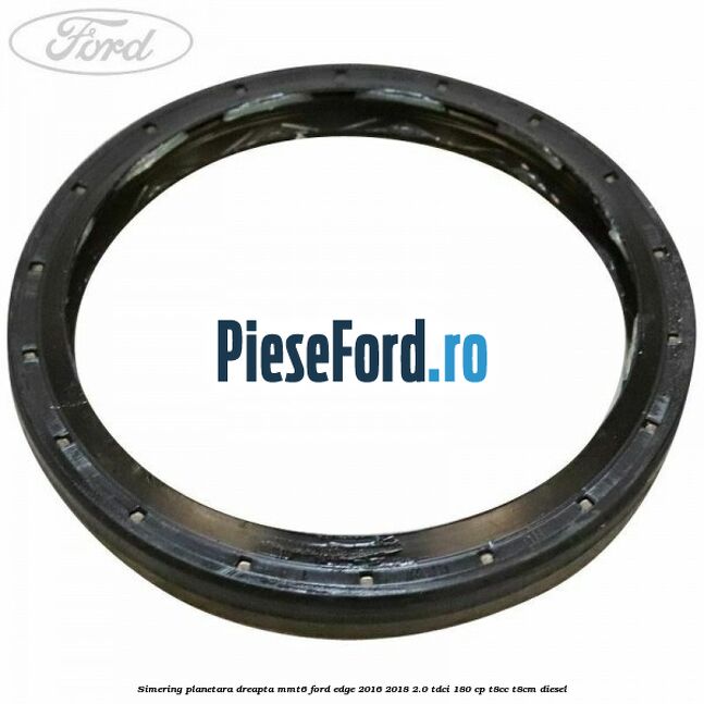 Simering planetara dreapta MMT6 Ford Edge 2016-2018 2.0 TDCi 180 cp T8CC, T8CM diesel
