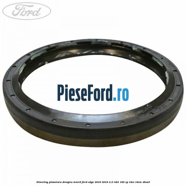 Simering planetara dreapta MMT6 Ford Edge 2016-2018 2.0 TDCi 180 cp T8CC, T8CM diesel
