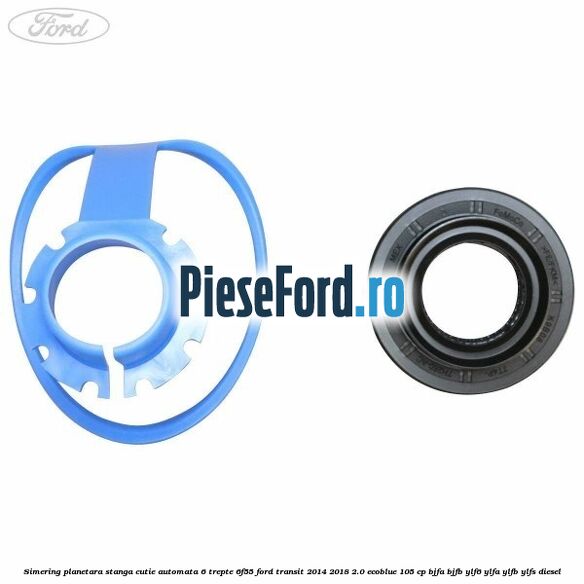 Simering planetara stanga cutie automata 6 trepte 6F55 Ford Transit 2014-2018 2.0 EcoBlue 105 cp Simering planetara stanga cutie automata 6 trepte 6F55 Ford Transit 2014-2018 2.0 EcoBlue 105 cp BJFA, BJFB, YLF6, YLFA, YLFB, YLFS diesel