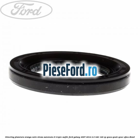 Simering planetara stanga cutie viteza automata 6 trepte AWF21 Ford Galaxy 2007-2014 2.0 TDCi 140 cp QXWA, QXWB, QXWC, UFWA diesel