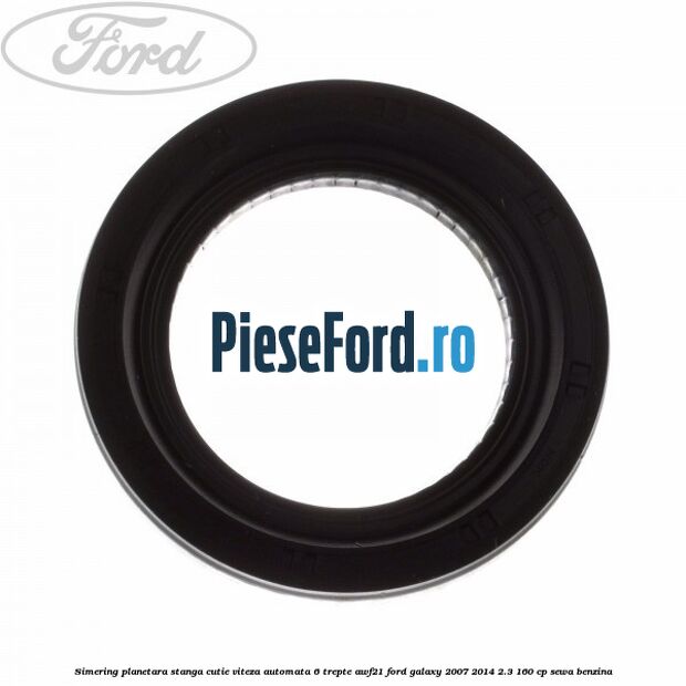 Simering planetara stanga cutie viteza automata 6 trepte AWF21 Ford Galaxy 2007-2014 2.3 160 cp SEWA benzina