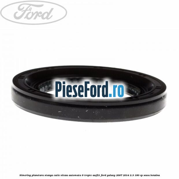 Simering planetara stanga cutie viteza automata 6 trepte AWF21 Ford Galaxy 2007-2014 2.3 160 cp Simering planetara stanga cutie viteza automata 6 trepte AWF21 Ford Galaxy 2007-2014 2.3 160 cp SEWA benzina