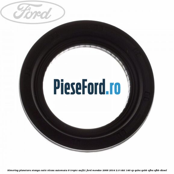 Simering planetara stanga cutie viteza automata 6 trepte AWF21 Ford Mondeo 2008-2014 2.0 TDCi 140 cp QXBA, QXBB, UFBA, UFBB diesel