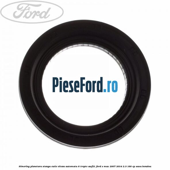 Simering planetara stanga cutie viteza automata 6 trepte AWF21 Ford S-Max 2007-2014 2.3 160 cp Simering planetara stanga cutie viteza automata 6 trepte AWF21 Ford S-Max 2007-2014 2.3 160 cp SEWA benzina