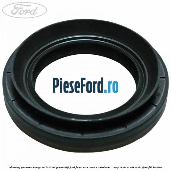 Simering planetara stanga cutie viteza PowerShift Ford Focus 2011-2014 1.0 EcoBoost 100 cp M2DA, M2DB, M2DC, SFDA, SFDB benzina