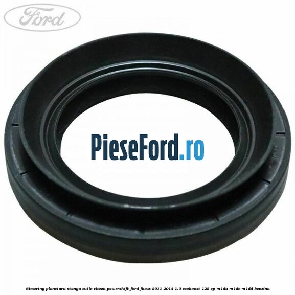 Simering planetara stanga cutie viteza PowerShift Ford Focus 2011-2014 1.0 EcoBoost 125 cp M1DA, M1DC, M1DD benzina