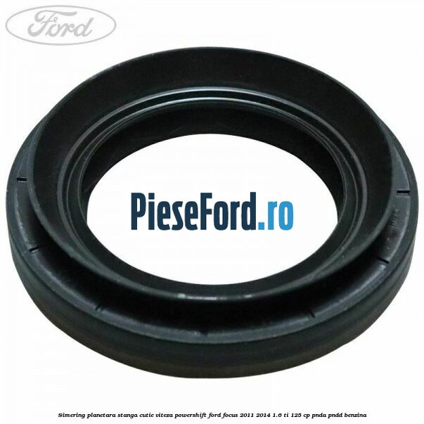 Simering planetara stanga cutie viteza PowerShift Ford Focus 2011-2014 1.6 Ti 125 cp Simering planetara stanga cutie viteza PowerShift Ford Focus 2011-2014 1.6 Ti 125 cp PNDA, PNDD benzina