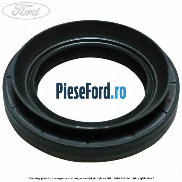 Simering planetara stanga cutie viteza PowerShift Ford Focus 2011-2014 2.0 TDCi 140 cp UFDB diesel