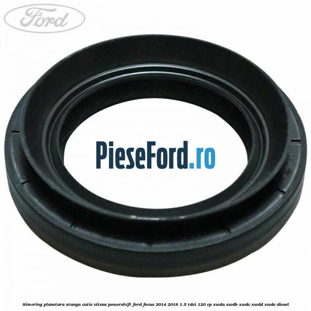 Simering planetara stanga cutie viteza PowerShift Ford Focus 2014-2018 1.5 TDCi 120 cp XWDA, XWDB, XWDC, XWDD, XWDE diesel