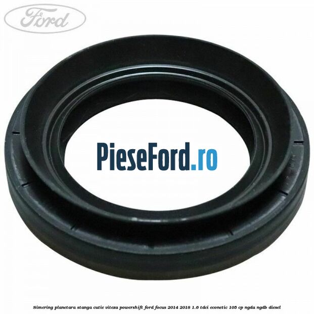 Simering planetara stanga cutie viteza PowerShift Ford Focus 2014-2018 1.6 TDCi ECOnetic 105 cp Simering planetara stanga cutie viteza PowerShift Ford Focus 2014-2018 1.6 TDCi ECOnetic 105 cp NGDA, NGDB diesel