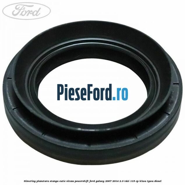 Simering planetara stanga cutie viteza PowerShift Ford Galaxy 2007-2014 2.0 TDCi 115 cp KLWA, TYWA diesel