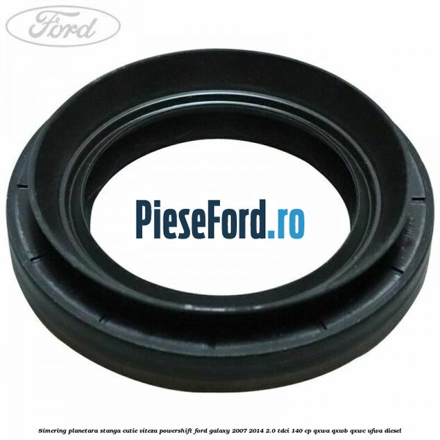 Simering planetara stanga cutie viteza PowerShift Ford Galaxy 2007-2014 2.0 TDCi 140 cp QXWA, QXWB, QXWC, UFWA diesel