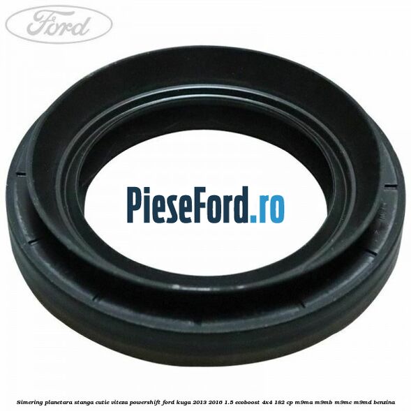 Simering planetara stanga cutie viteza PowerShift Ford Kuga 2013-2016 1.5 EcoBoost 4x4 182 cp M9MA, M9MB, M9MC, M9MD benzina