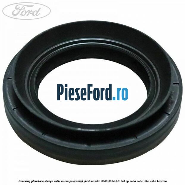 Simering planetara stanga cutie viteza PowerShift Ford Mondeo 2008-2014 2.0 145 cp Simering planetara stanga cutie viteza PowerShift Ford Mondeo 2008-2014 2.0 145 cp AOBA, AOBC, TBBA, TBBB benzina