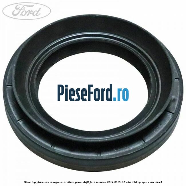 Simering planetara stanga cutie viteza PowerShift Ford Mondeo 2014-2018 1.5 TDCi 120 cp UGCC, XUCA diesel