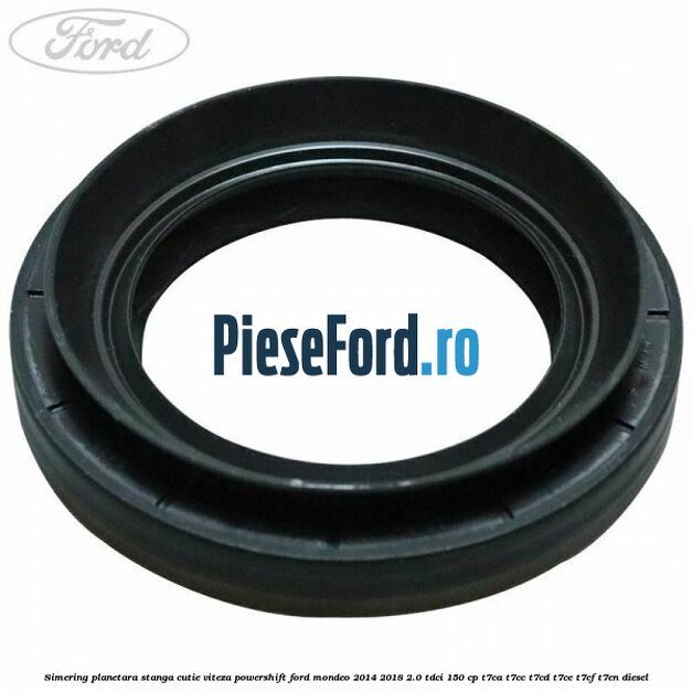 Simering planetara stanga cutie viteza PowerShift Ford Mondeo 2014-2018 2.0 TDCi 150 cp Simering planetara stanga cutie viteza PowerShift Ford Mondeo 2014-2018 2.0 TDCi 150 cp T7CA, T7CC, T7CD, T7CE, T7CF, T7CN diesel