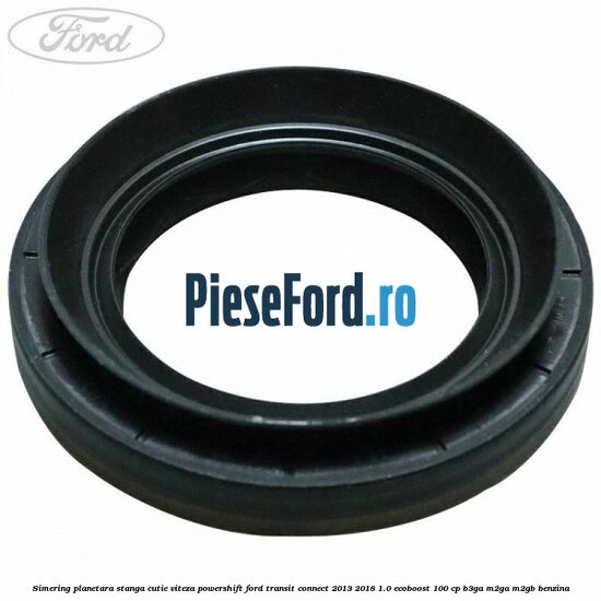 Simering planetara stanga cutie viteza PowerShift Ford Transit Connect 2013-2018 1.0 EcoBoost 100 cp B3GA, M2GA, M2GB benzina