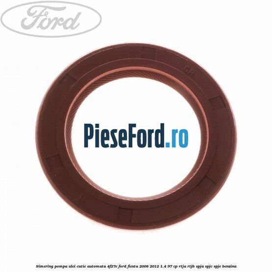 Simering pompa ulei cutie automata 4F27E Ford Fiesta 2008-2012 1.4 97 cp RTJA, RTJB, SPJA, SPJC, SPJE benzina