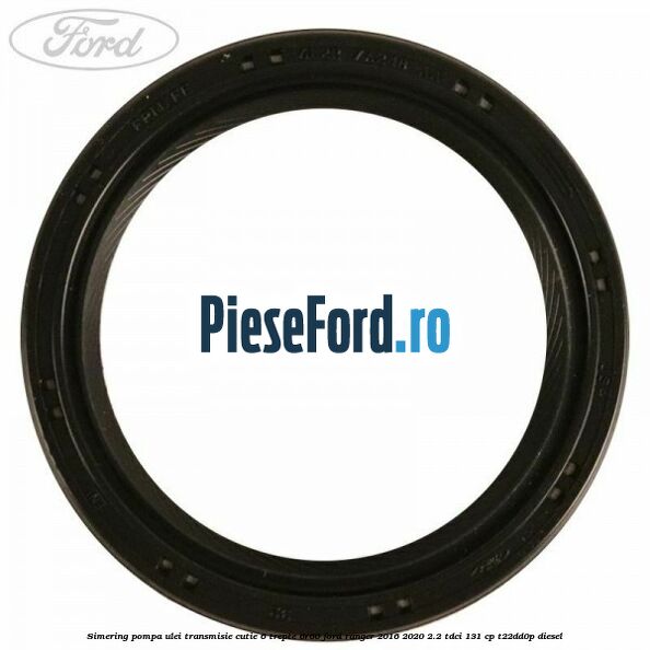 Simering pompa ulei transmisie cutie 6 trepte 6R60 Ford Ranger 2016-2020 2.2 TDCi 131 cp T22DD0P diesel